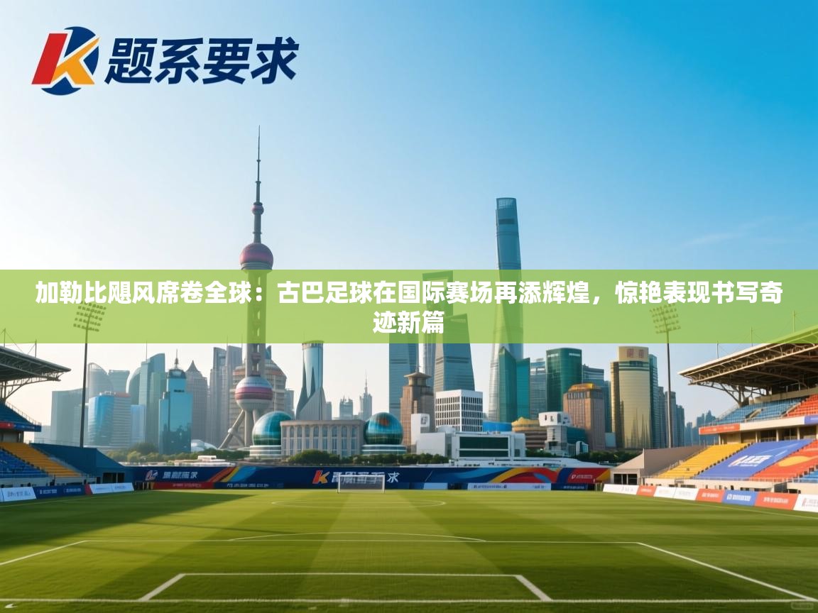 加勒比飓风席卷全球:古巴足球在国际赛场再添辉煌,惊艳表现书写奇迹新篇 第1张