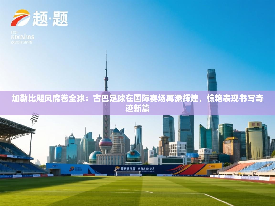 加勒比飓风席卷全球:古巴足球在国际赛场再添辉煌,惊艳表现书写奇迹新篇 第2张